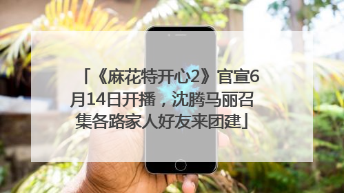 《麻花特开心2》官宣6月14日开播，沈腾马丽召集各路家人好友来团建