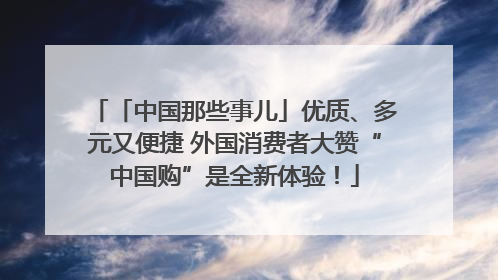 「中国那些事儿」优质、多元又便捷 外国消费者大赞“中国购”是全新体验！