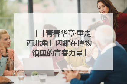 「青春华章·重走西北角」闪耀在博物馆里的青春力量