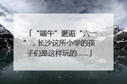 “端午”邂逅“六一”，长沙这所小学的孩子们是这样玩的……