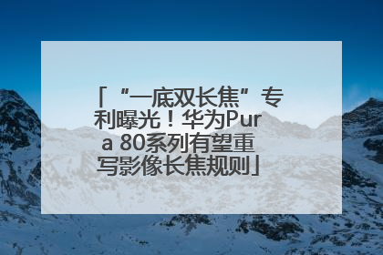 “一底双长焦”专利曝光！华为Pura 80系列有望重写影像长焦规则