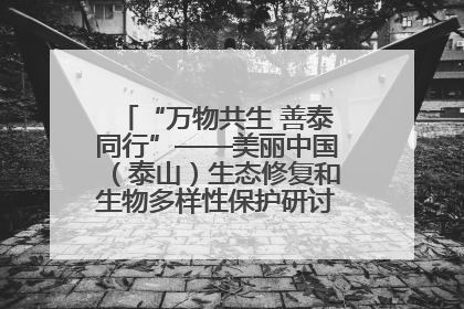 “万物共生 善泰同行”——美丽中国（泰山）生态修复和生物多样性保护研讨会成功举办