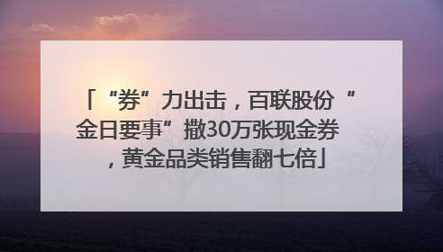 “券”力出击，百联股份“金日要事”撒30万张现金券，黄金品类销售翻七倍