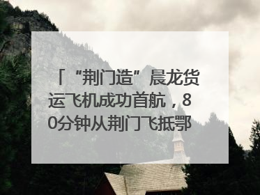“荆门造”晨龙货运飞机成功首航，80分钟从荆门飞抵鄂州花湖机场