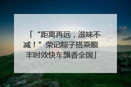 “距离再远，滋味不减！”荣记粽子搭乘顺丰时效快车飘香全国