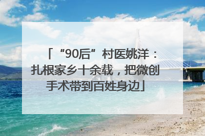 “90后”村医姚洋：扎根家乡十余载，把微创手术带到百姓身边