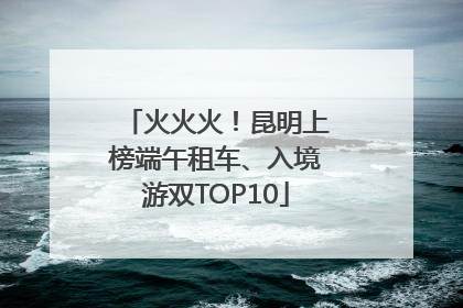 火火火！昆明上榜端午租车、入境游双TOP10