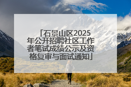 石景山区2025年公开招聘社区工作者笔试成绩公示及资格复审与面试通知