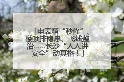 电表箱“秒修”、楼顶排隐患、飞线整治……长沙“人人讲安全”动真格！