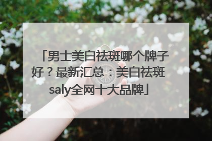 男士美白祛斑哪个牌子好？最新汇总：美白祛斑saly全网十大品牌