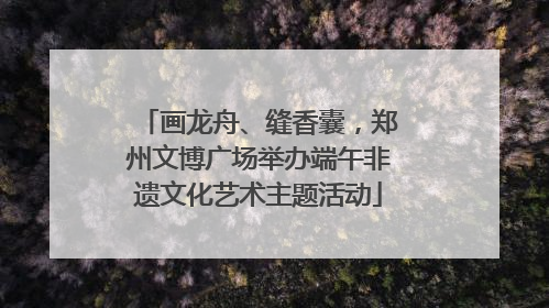 画龙舟、缝香囊，郑州文博广场举办端午非遗文化艺术主题活动