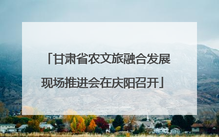 甘肃省农文旅融合发展现场推进会在庆阳召开