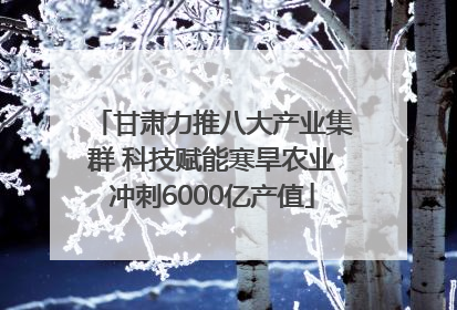 甘肃力推八大产业集群 科技赋能寒旱农业冲刺6000亿产值