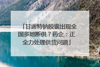 甘露特钠胶囊出现全国多地断供？药企：正全力处理供货问题