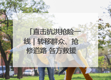 直击抗洪抢险一线｜转移群众、抢修道路 各方救援力量持续奋战