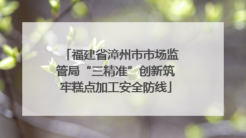 福建省漳州市市场监管局“三精准”创新筑牢糕点加工安全防线
