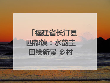 福建省长汀县四都镇：水韵圭田绘新景 乡村振兴谱华章