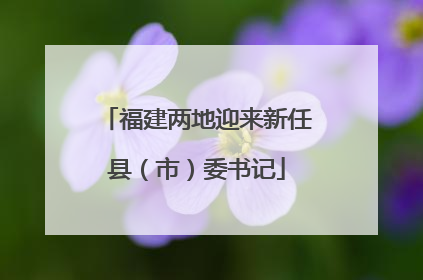 福建两地迎来新任县（市）委书记