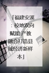 福建安溪：校地双向赋能 产教融合打造县域经济新样本