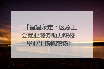 福建永定：区总工会就业服务助力职校毕业生扬帆职场