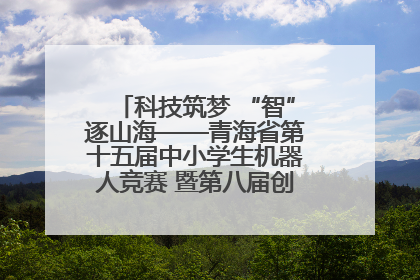 科技筑梦 “智”逐山海——青海省第十五届中小学生机器人竞赛 暨第八届创新设计大赛见闻