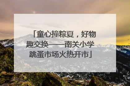 童心撞粽夏，好物趣交换——南关小学跳蚤市场火热开市