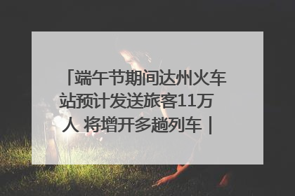 端午节期间达州火车站预计发送旅客11万人 将增开多趟列车｜网络中国节·端午
