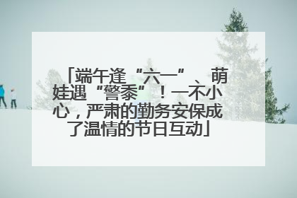 端午逢“六一”、萌娃遇“警黍”！一不小心，严肃的勤务安保成了温情的节日互动