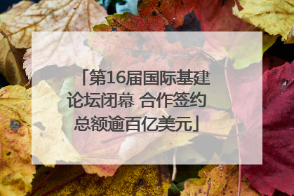 第16届国际基建论坛闭幕 合作签约总额逾百亿美元