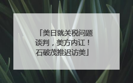 美日就关税问题谈判，美方内讧！石破茂推迟访美