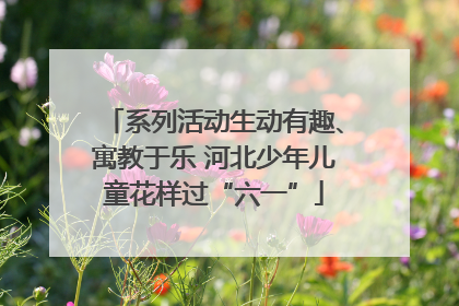 系列活动生动有趣、寓教于乐 河北少年儿童花样过“六一”