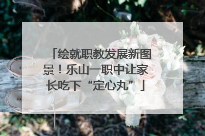 绘就职教发展新图景！乐山一职中让家长吃下“定心丸”