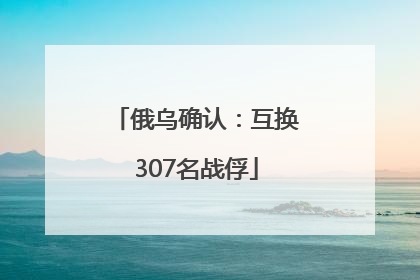 俄乌确认：互换307名战俘