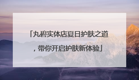 丸碧实体店夏日护肤之道，带你开启护肤新体验