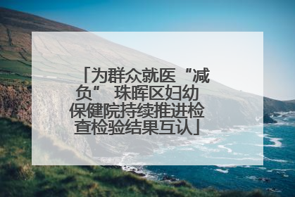 为群众就医“减负” 珠晖区妇幼保健院持续推进检查检验结果互认