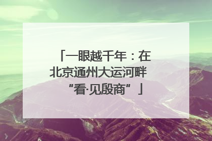 一眼越千年：在北京通州大运河畔“看·见殷商”