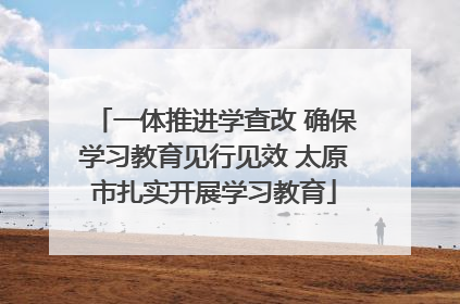 一体推进学查改 确保学习教育见行见效 太原市扎实开展学习教育