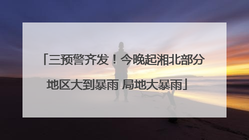 三预警齐发！今晚起湘北部分地区大到暴雨 局地大暴雨