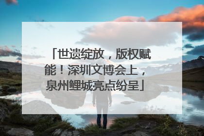 世遗绽放，版权赋能！深圳文博会上，泉州鲤城亮点纷呈