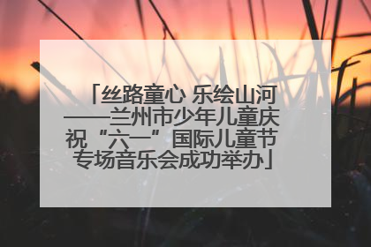 丝路童心 乐绘山河——兰州市少年儿童庆祝“六一”国际儿童节专场音乐会成功举办