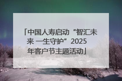 中国人寿启动“智汇未来 一生守护”2025年客户节主题活动