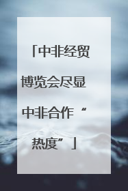 中非经贸博览会尽显中非合作“热度”
