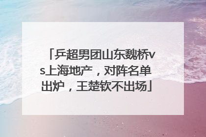 乒超男团山东魏桥vs上海地产，对阵名单出炉，王楚钦不出场