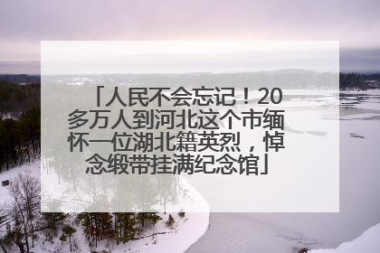 人民不会忘记！20多万人到河北这个市缅怀一位湖北籍英烈，悼念缎带挂满纪念馆