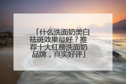 什么洗面奶美白祛斑效果最好？推荐十大红榜洗面奶品牌，真实好评