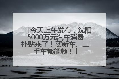 今天上午发布，沈阳5000万元汽车消费补贴来了！买新车、二手车都能领！