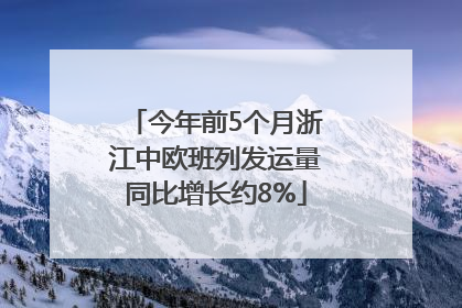 今年前5个月浙江中欧班列发运量同比增长约8%