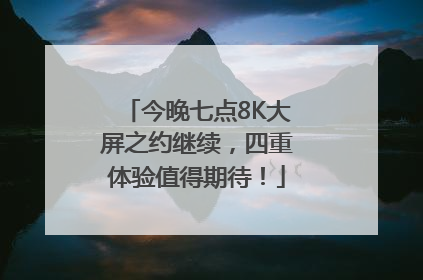 今晚七点8K大屏之约继续，四重体验值得期待！
