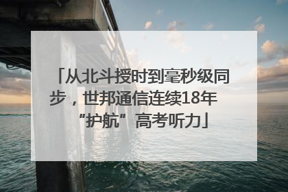 从北斗授时到毫秒级同步，世邦通信连续18年“护航”高考听力