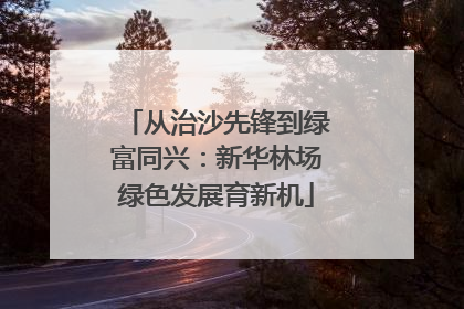 从治沙先锋到绿富同兴：新华林场绿色发展育新机